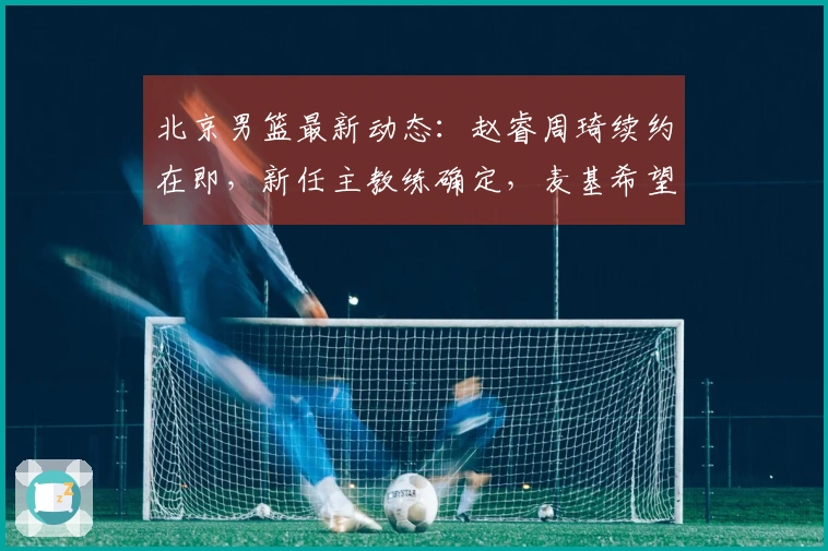 北京男篮最新动态:赵睿周琦续约在即,新任主教练确定,麦基希望继续留队